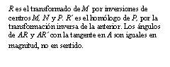 Cuadro de texto: R es el transformado de M  por inversiones de centros M, N  y P. R’ es el homólogo de P, por la transformación inversa de la anterior. Los ángulos de AR  y AR’ con la tangente en A son iguales en magnitud, no en sentido. 